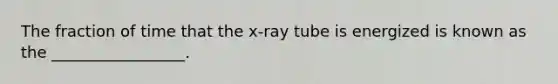 The fraction of time that the x-ray tube is energized is known as the _________________.