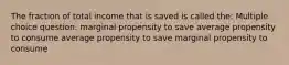 The fraction of total income that is saved is called the: Multiple choice question. marginal propensity to save average propensity to consume average propensity to save marginal propensity to consume