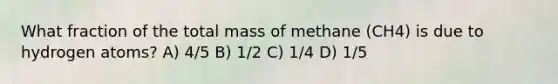 What fraction of the total mass of methane (CH4) is due to hydrogen atoms? A) 4/5 B) 1/2 C) 1/4 D) 1/5