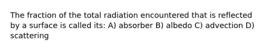 The fraction of the total radiation encountered that is reflected by a surface is called its: A) absorber B) albedo C) advection D) scattering