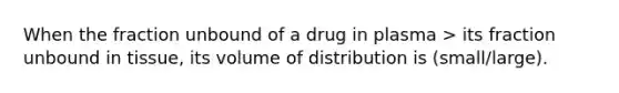 When the fraction unbound of a drug in plasma > its fraction unbound in tissue, its volume of distribution is (small/large).