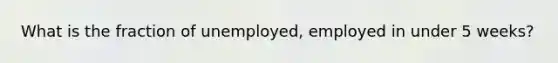 What is the fraction of unemployed, employed in under 5 weeks?