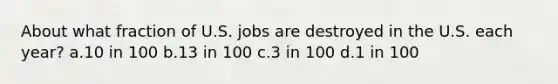 About what fraction of U.S. jobs are destroyed in the U.S. each year? a.10 in 100 b.13 in 100 c.3 in 100 d.1 in 100