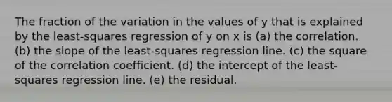 The fraction of the variation in the values of y that is explained by the least‐squares regression of y on x is (a) the correlation. (b) the slope of the least‐squares regression line. (c) the square of the correlation coefficient. (d) the intercept of the least‐squares regression line. (e) the residual.