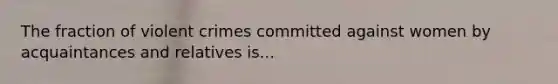 The fraction of violent crimes committed against women by acquaintances and relatives is...