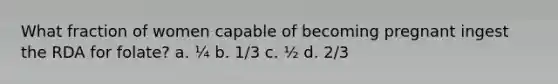 What fraction of women capable of becoming pregnant ingest the RDA for folate? a. ¼ b. 1/3 c. ½ d. 2/3