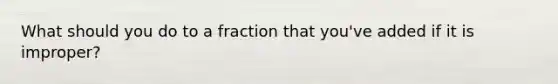 What should you do to a fraction that you've added if it is improper?