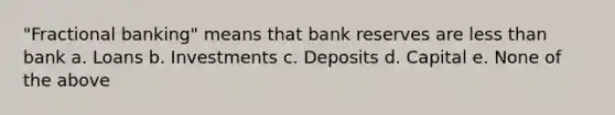 "Fractional banking" means that bank reserves are less than bank a. Loans b. Investments c. Deposits d. Capital e. None of the above