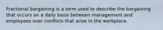 Fractional bargaining is a term used to describe the bargaining that occurs on a daily basis between management and employees over conflicts that arise in the workplace.