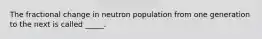 The fractional change in neutron population from one generation to the next is called _____.