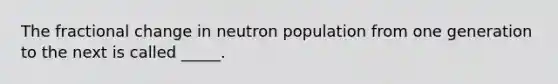 The fractional change in neutron population from one generation to the next is called _____.