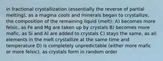 in fractional crystallization (essentially the reverse of partial melting), as a magma cools and minerals began to crystallize, the composition of the remaining liquid (melt): A) becomes more felsic, as Fe and Mg are taken up by crystals B) becomes more mafic, as Si and Al are added to crystals C) stays the same, as all elements in the melt crystallize at the same time and temperature D) is completely unpredictable (either more mafic or more felsic), as crystals form in random order