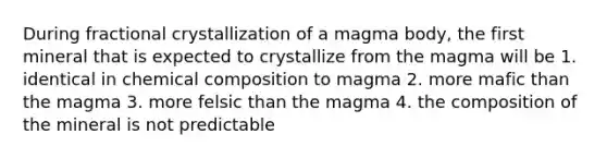 During fractional crystallization of a magma body, the first mineral that is expected to crystallize from the magma will be 1. identical in chemical composition to magma 2. more mafic than the magma 3. more felsic than the magma 4. the composition of the mineral is not predictable