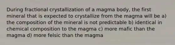 During fractional crystallization of a magma body, the first mineral that is expected to crystallize from the magma will be a) the composition of the mineral is not predictable b) identical in chemical composition to the magma c) more mafic than the magma d) more felsic than the magma