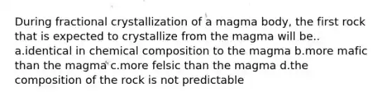 During fractional crystallization of a magma body, the first rock that is expected to crystallize from the magma will be.. a.identical in <a href='https://www.questionai.com/knowledge/kyw8ckUHTv-chemical-composition' class='anchor-knowledge'>chemical composition</a> to the magma b.more mafic than the magma c.more felsic than the magma d.the composition of the rock is not predictable