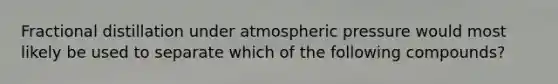 <a href='https://www.questionai.com/knowledge/kEM6FGzvEA-fractional-distillation' class='anchor-knowledge'>fractional distillation</a> under <a href='https://www.questionai.com/knowledge/kg0fLfLkXH-atmospheric-pressure' class='anchor-knowledge'>atmospheric pressure</a> would most likely be used to separate which of the following compounds?