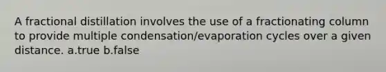 A fractional distillation involves the use of a fractionating column to provide multiple condensation/evaporation cycles over a given distance. a.true b.false