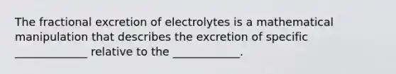 The fractional excretion of electrolytes is a mathematical manipulation that describes the excretion of specific _____________ relative to the ____________.