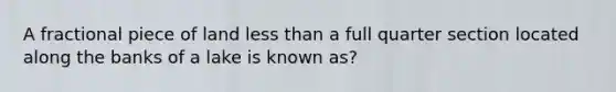 A fractional piece of land less than a full quarter section located along the banks of a lake is known as?