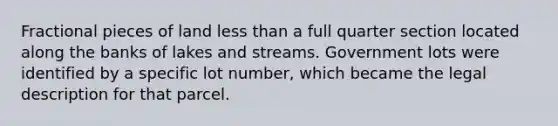 Fractional pieces of land less than a full quarter section located along the banks of lakes and streams. Government lots were identified by a specific lot number, which became the legal description for that parcel.