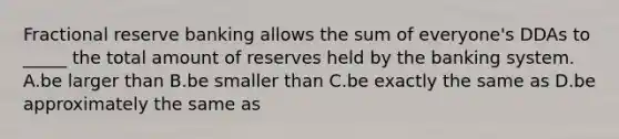 Fractional reserve banking allows the sum of everyone's DDAs to _____ the total amount of reserves held by the banking system. A.be larger than B.be smaller than C.be exactly the same as D.be approximately the same as