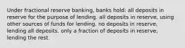 Under fractional reserve banking, banks hold: all deposits in reserve for the purpose of lending. all deposits in reserve, using other sources of funds for lending. no deposits in reserve, lending all deposits. only a fraction of deposits in reserve, lending the rest.