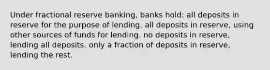 Under fractional reserve banking, banks hold: all deposits in reserve for the purpose of lending. all deposits in reserve, using other sources of funds for lending. no deposits in reserve, lending all deposits. only a fraction of deposits in reserve, lending the rest.