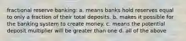 fractional reserve banking: a. means banks hold reserves equal to only a fraction of their total deposits. b. makes it possible for the banking system to create money. c. means the potential deposit multiplier will be greater than one d. all of the above