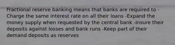 Fractional reserve banking means that banks are required to -Charge the same interest rate on all their loans -Expand the money supply when requested by the central bank -Insure their deposits against losses and bank runs -Keep part of their demand deposits as reserves