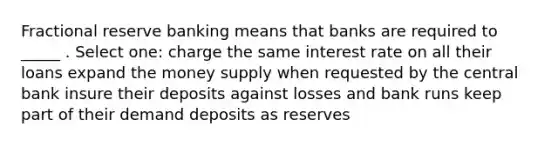 Fractional reserve banking means that banks are required to _____ . Select one: charge the same interest rate on all their loans expand the money supply when requested by the central bank insure their deposits against losses and bank runs keep part of their demand deposits as reserves