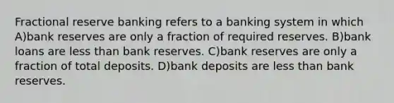 Fractional reserve banking refers to a banking system in which A)bank reserves are only a fraction of required reserves. B)bank loans are <a href='https://www.questionai.com/knowledge/k7BtlYpAMX-less-than' class='anchor-knowledge'>less than</a> bank reserves. C)bank reserves are only a fraction of total deposits. D)bank deposits are less than bank reserves.