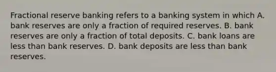 Fractional reserve banking refers to a banking system in which A. bank reserves are only a fraction of required reserves. B. bank reserves are only a fraction of total deposits. C. bank loans are <a href='https://www.questionai.com/knowledge/k7BtlYpAMX-less-than' class='anchor-knowledge'>less than</a> bank reserves. D. bank deposits are less than bank reserves.