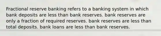 Fractional reserve banking refers to a banking system in which bank deposits are less than bank reserves. bank reserves are only a fraction of required reserves. bank reserves are less than total deposits. bank loans are less than bank reserves.