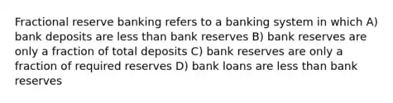 Fractional reserve banking refers to a banking system in which A) bank deposits are less than bank reserves B) bank reserves are only a fraction of total deposits C) bank reserves are only a fraction of required reserves D) bank loans are less than bank reserves