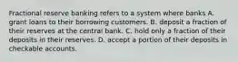 Fractional reserve banking refers to a system where banks A. grant loans to their borrowing customers. B. deposit a fraction of their reserves at the central bank. C. hold only a fraction of their deposits in their reserves. D. accept a portion of their deposits in checkable accounts.