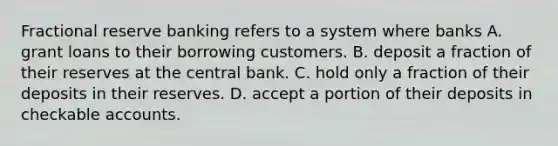 Fractional reserve banking refers to a system where banks A. grant loans to their borrowing customers. B. deposit a fraction of their reserves at the central bank. C. hold only a fraction of their deposits in their reserves. D. accept a portion of their deposits in checkable accounts.