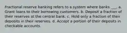 Fractional reserve banking refers to a system where banks ___. a. Grant loans to their borrowing customers. b. Deposit a fraction of their reserves at the central bank. c. Hold only a fraction of their deposits in their reserves. d. Accept a portion of their deposits in checkable accounts.