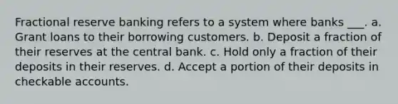 Fractional reserve banking refers to a system where banks ___. a. Grant loans to their borrowing customers. b. Deposit a fraction of their reserves at the central bank. c. Hold only a fraction of their deposits in their reserves. d. Accept a portion of their deposits in checkable accounts.