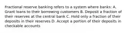 Fractional reserve banking refers to a system where banks: A. Grant loans to their borrowing customers B. Deposit a fraction of their reserves at the central bank C. Hold only a fraction of their deposits in their reserves D. Accept a portion of their deposits in checkable accounts