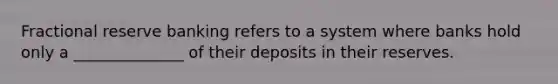 Fractional reserve banking refers to a system where banks hold only a ______________ of their deposits in their reserves.