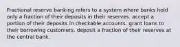 Fractional reserve banking refers to a system where banks hold only a fraction of their deposits in their reserves. accept a portion of their deposits in checkable accounts. grant loans to their borrowing customers. deposit a fraction of their reserves at the central bank.