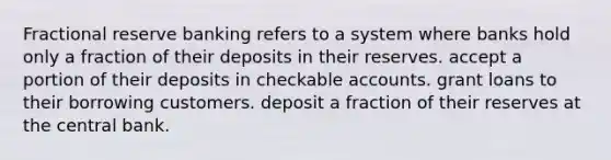 Fractional reserve banking refers to a system where banks hold only a fraction of their deposits in their reserves. accept a portion of their deposits in checkable accounts. grant loans to their borrowing customers. deposit a fraction of their reserves at the central bank.