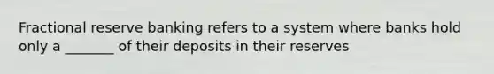 Fractional reserve banking refers to a system where banks hold only a _______ of their deposits in their reserves