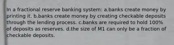 In a fractional reserve banking system: a.banks create money by printing it. b.banks create money by creating checkable deposits through the lending process. c.banks are required to hold 100% of deposits as reserves. d.the size of M1 can only be a fraction of checkable deposits.