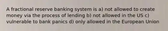 A fractional reserve banking system is a) not allowed to create money via the process of lending b) not allowed in the US c) vulnerable to bank panics d) only allowed in the European Union