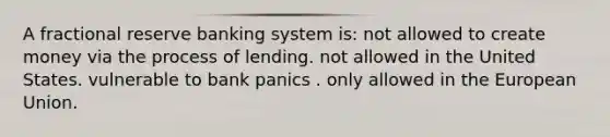 A fractional reserve banking system is: not allowed to create money via the process of lending. not allowed in the United States. vulnerable to bank panics . only allowed in the European Union.