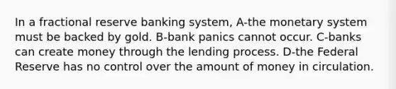 In a fractional reserve banking system, A-the monetary system must be backed by gold. B-bank panics cannot occur. C-banks can create money through the lending process. D-the Federal Reserve has no control over the amount of money in circulation.