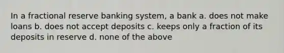 In a fractional reserve banking system, a bank a. does not make loans b. does not accept deposits c. keeps only a fraction of its deposits in reserve d. none of the above