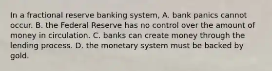 In a fractional reserve banking system, A. bank panics cannot occur. B. the Federal Reserve has no control over the amount of money in circulation. C. banks can create money through the lending process. D. the monetary system must be backed by gold.