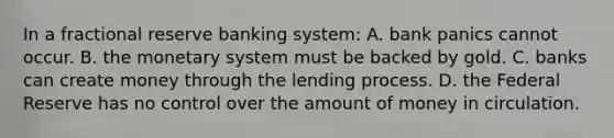 In a fractional reserve banking system: A. bank panics cannot occur. B. the monetary system must be backed by gold. C. banks can create money through the lending process. D. the Federal Reserve has no control over the amount of money in circulation.